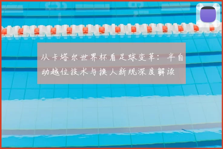 从卡塔尔世界杯看足球变革：半自动越位技术与换人新规深度解读