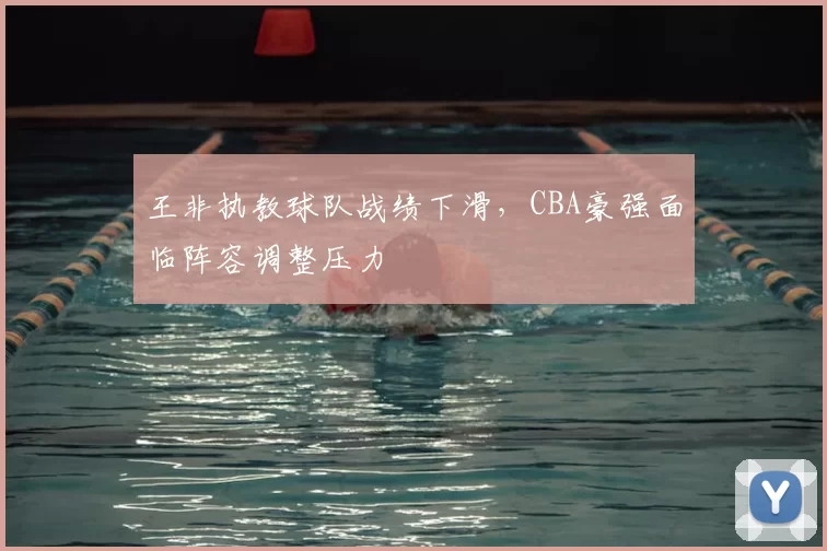 王非执教球队战绩下滑，CBA豪强面临阵容调整压力