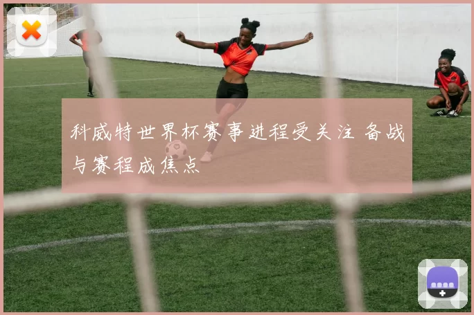 科威特世界杯赛事进程受关注 备战与赛程成焦点