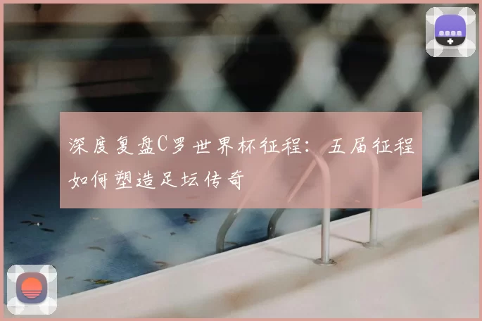 深度复盘C罗世界杯征程：五届征程如何塑造足坛传奇
