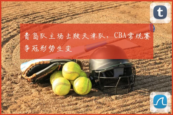 青岛队主场击败天津队，CBA常规赛争冠形势生变