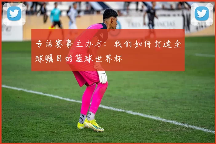 专访赛事主办方：我们如何打造全球瞩目的篮球世界杯