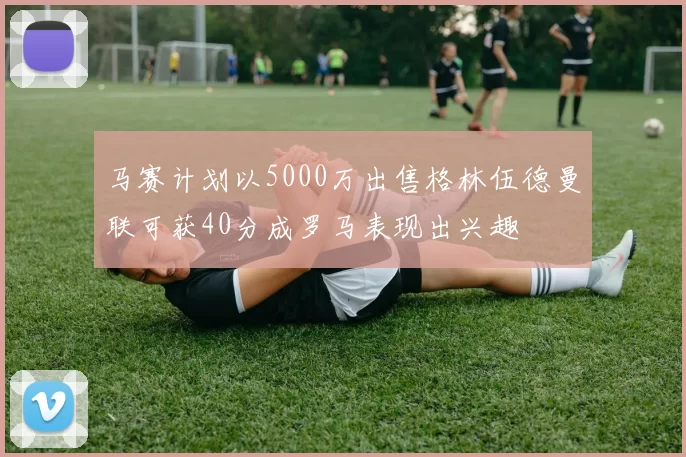 马赛计划以5000万出售格林伍德曼联可获40分成罗马表现出兴趣