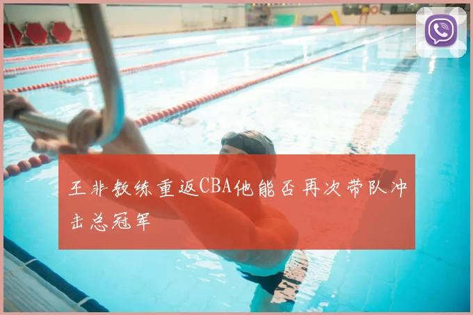 王非教练重返CBA他能否再次带队冲击总冠军