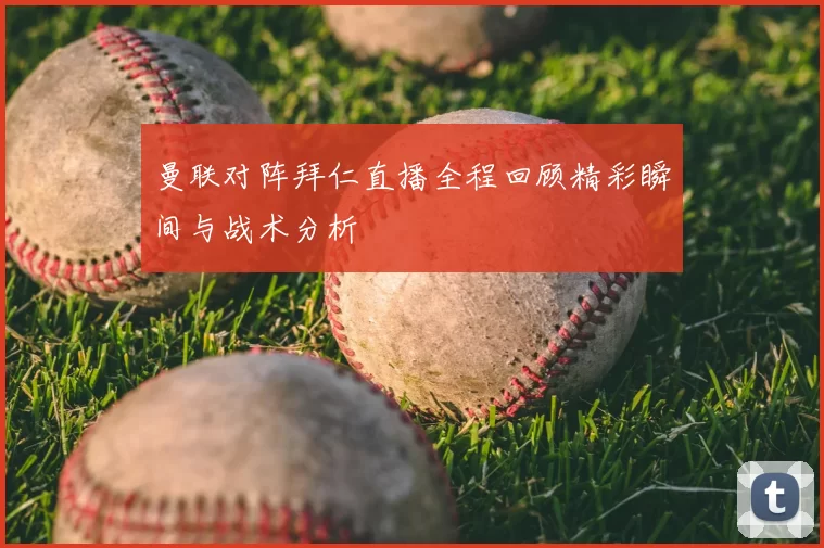曼联对阵拜仁直播全程回顾精彩瞬间与战术分析