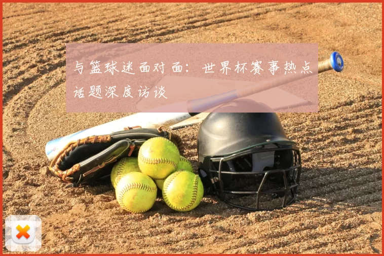 与篮球迷面对面：世界杯赛事热点话题深度访谈
