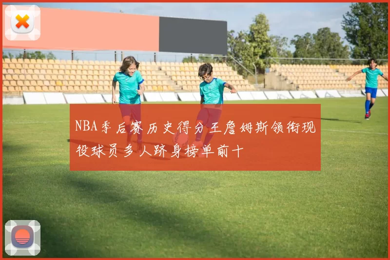 NBA季后赛历史得分王詹姆斯领衔现役球员多人跻身榜单前十