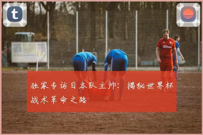 独家专访日本队主帅：揭秘世界杯战术革命之路
