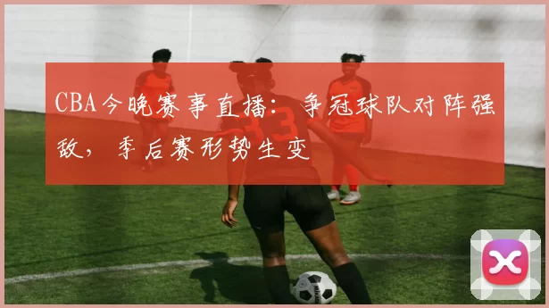CBA今晚赛事直播：争冠球队对阵强敌，季后赛形势生变