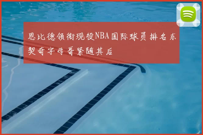 恩比德领衔现役NBA国际球员排名东契奇字母哥紧随其后