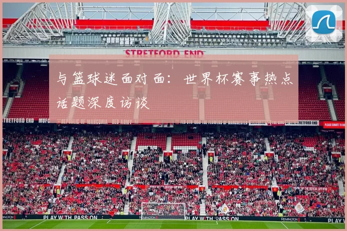 与篮球迷面对面:世界杯赛事热点话题深度访谈