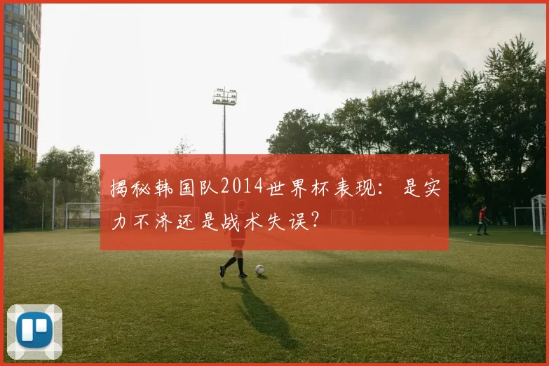 揭秘韩国队2014世界杯表现：是实力不济还是战术失误？