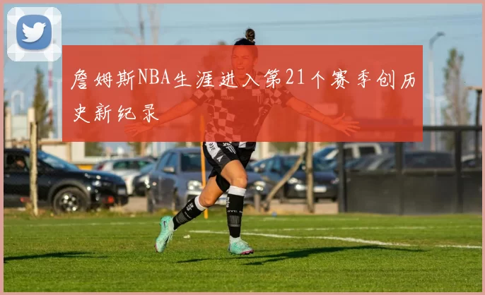 詹姆斯NBA生涯进入第21个赛季创历史新纪录