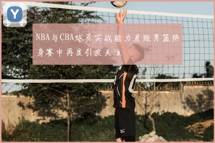 NBA与CBA球员实战能力差距男篮热身赛中再度引发关注