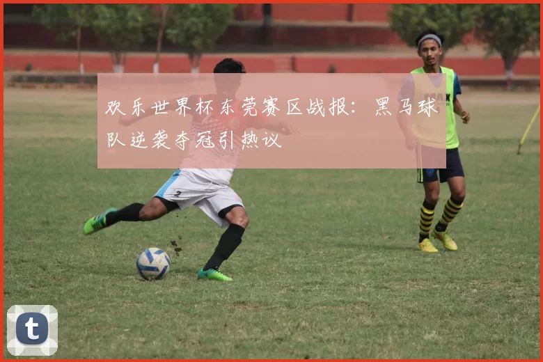 欢乐世界杯东莞赛区战报:黑马球队逆袭夺冠引热议