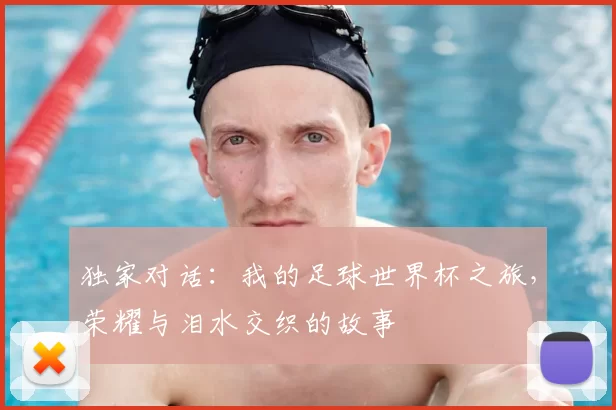 独家对话:我的足球世界杯之旅,荣耀与泪水交织的故事