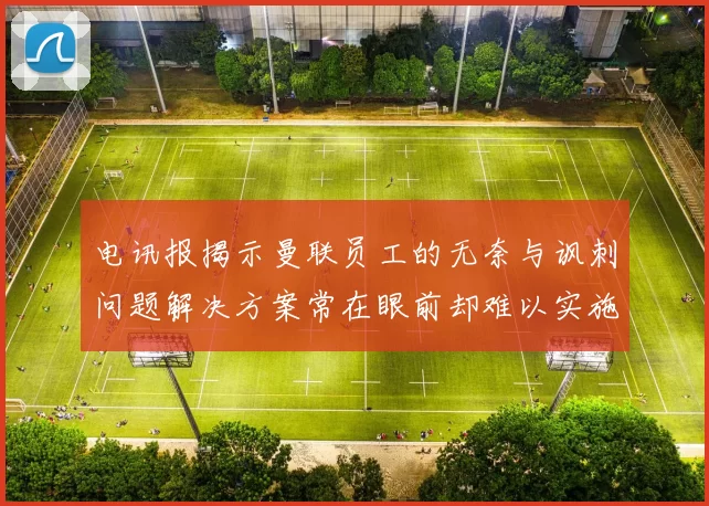 电讯报揭示曼联员工的无奈与讽刺问题解决方案常在眼前却难以实施