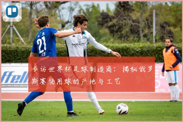 专访世界杯足球制造商:揭秘俄罗斯赛场用球的产地与工艺