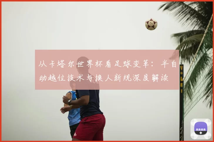 从卡塔尔世界杯看足球变革:半自动越位技术与换人新规深度解读