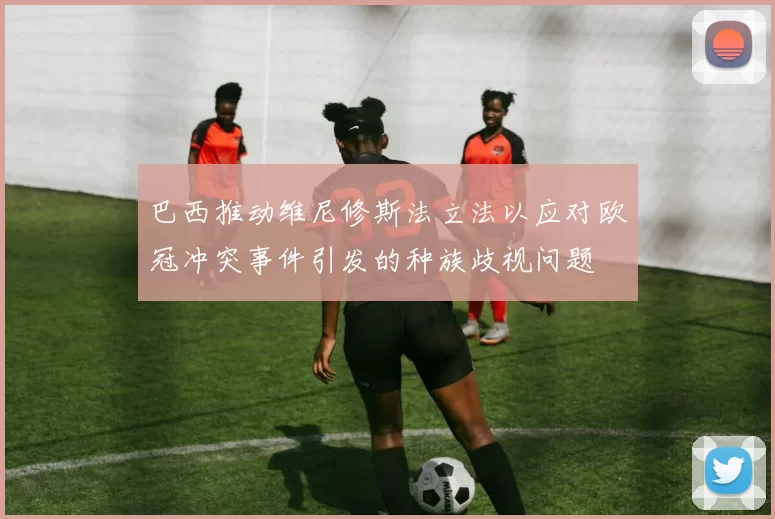巴西推动维尼修斯法立法以应对欧冠冲突事件引发的种族歧视问题
