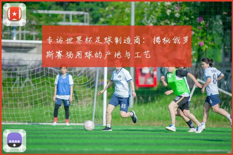 专访世界杯足球制造商:揭秘俄罗斯赛场用球的产地与工艺
