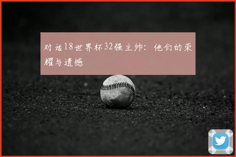 对话18世界杯32强主帅:他们的荣耀与遗憾