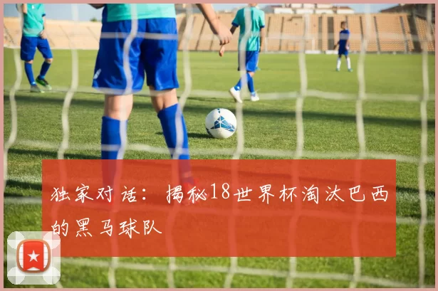 独家对话:揭秘18世界杯淘汰巴西的黑马球队