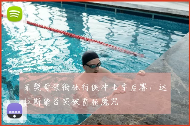东契奇领衔独行侠冲击季后赛，达拉斯能否突破首轮魔咒