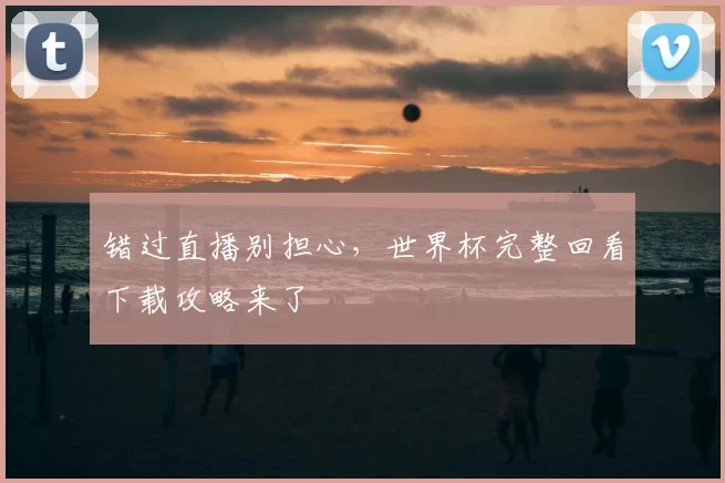 错过直播别担心,世界杯完整回看下载攻略来了