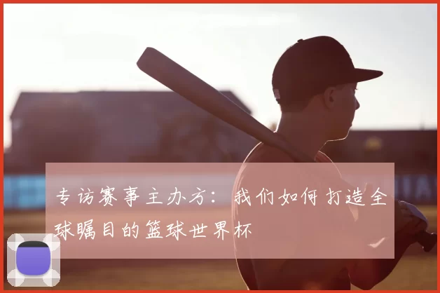 专访赛事主办方：我们如何打造全球瞩目的篮球世界杯