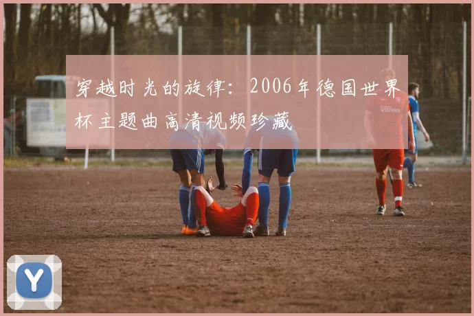 穿越时光的旋律：2006年德国世界杯主题曲高清视频珍藏