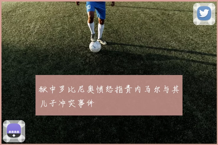 狱中罗比尼奥愤怒指责内马尔与其儿子冲突事件