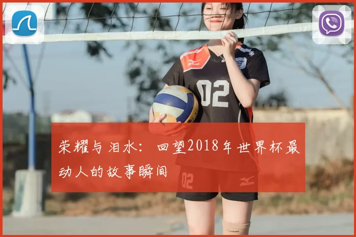 荣耀与泪水:回望2018年世界杯最动人的故事瞬间