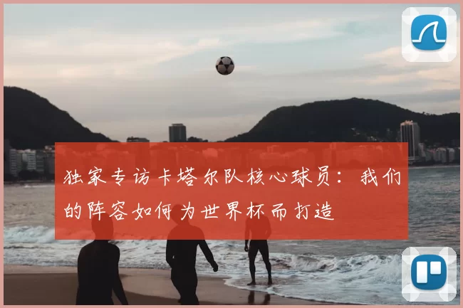 独家专访卡塔尔队核心球员:我们的阵容如何为世界杯而打造