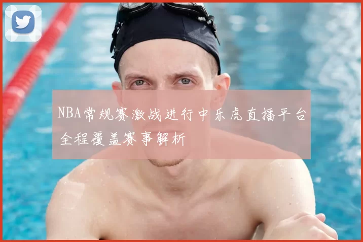 NBA常规赛激战进行中乐虎直播平台全程覆盖赛事解析