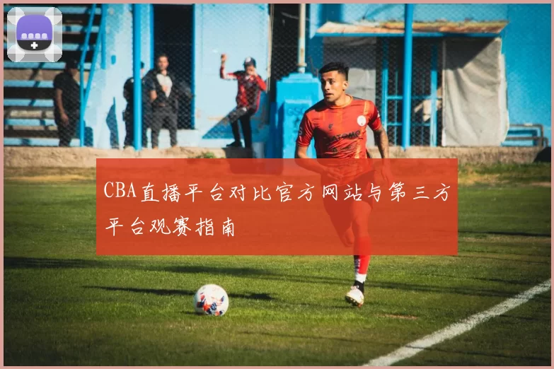 CBA直播平台对比官方网站与第三方平台观赛指南
