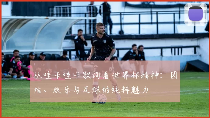从哇卡哇卡歌词看世界杯精神:团结、欢乐与足球的纯粹魅力