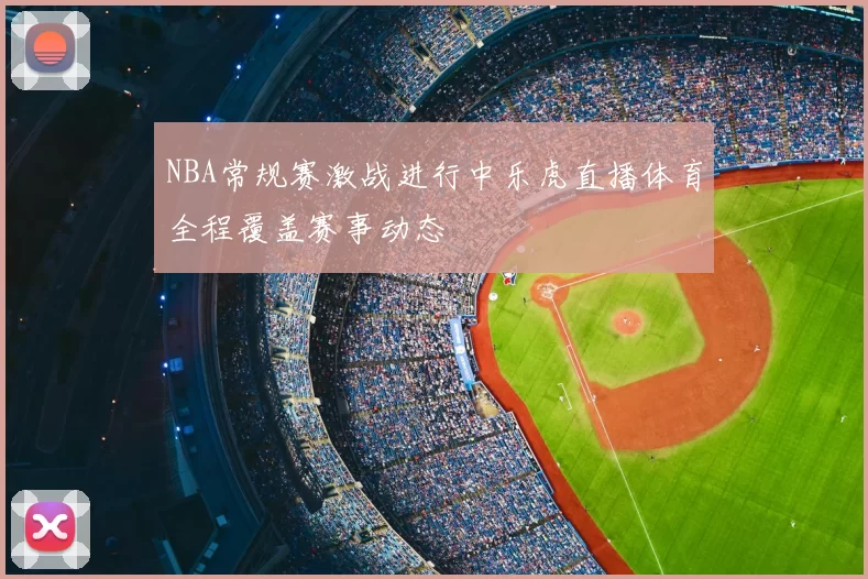 NBA常规赛激战进行中乐虎直播体育全程覆盖赛事动态