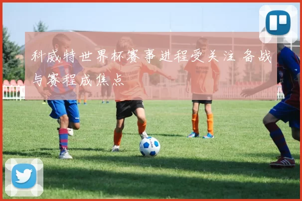 科威特世界杯赛事进程受关注 备战与赛程成焦点