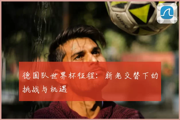 德国队世界杯征程:新老交替下的挑战与机遇
