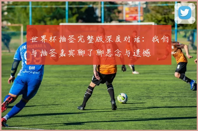 世界杯抽签完整版深度对话:我们与抽签嘉宾聊了聊悬念与遗憾