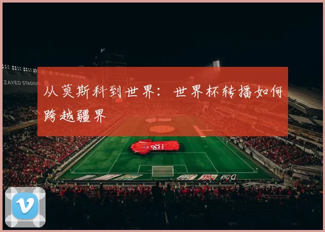 从莫斯科到世界:世界杯转播如何跨越疆界
