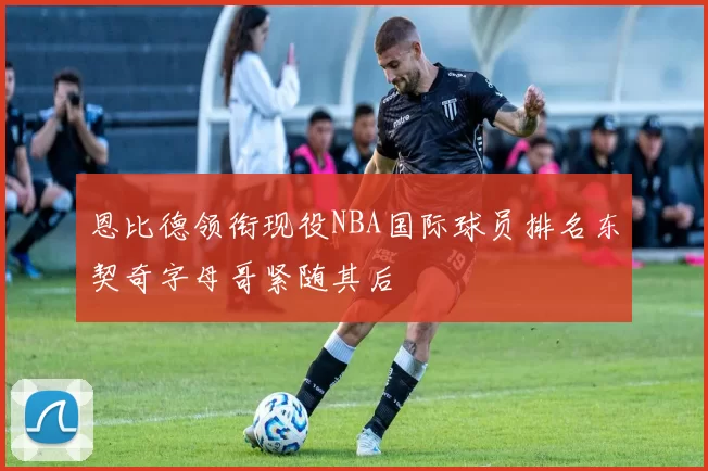 恩比德领衔现役NBA国际球员排名东契奇字母哥紧随其后