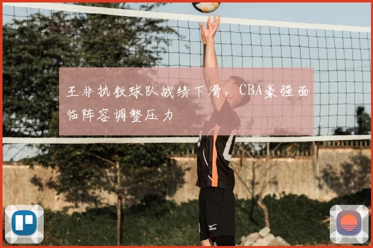 王非执教球队战绩下滑,CBA豪强面临阵容调整压力