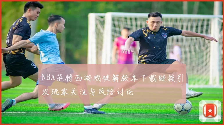 NBA范特西游戏破解版本下载链接引发玩家关注与风险讨论