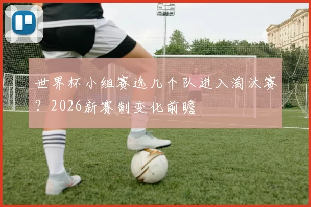 世界杯小组赛选几个队进入淘汰赛？2026新赛制变化前瞻