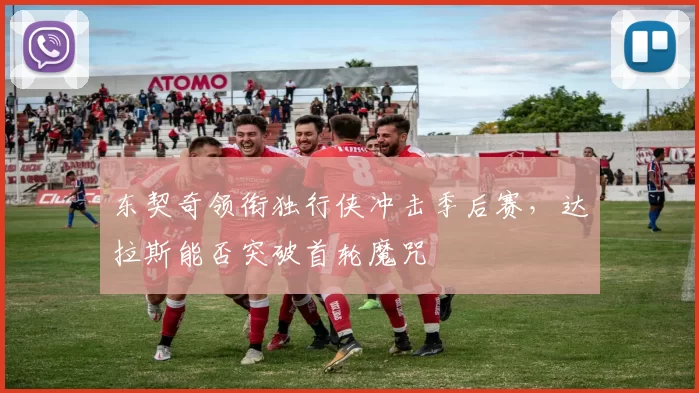 东契奇领衔独行侠冲击季后赛，达拉斯能否突破首轮魔咒