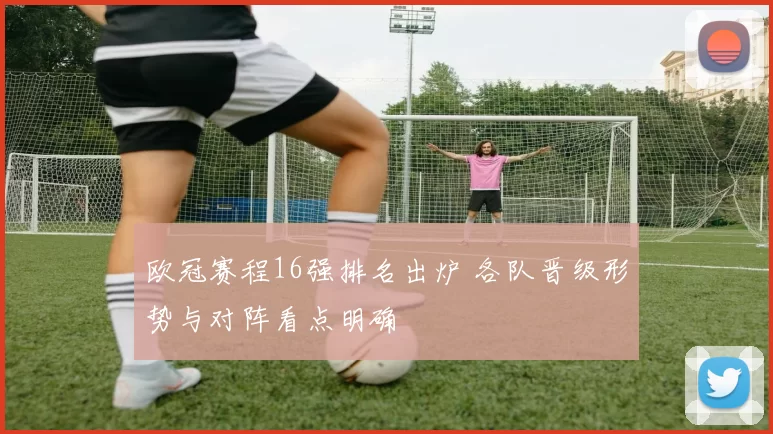 欧冠赛程16强排名出炉 各队晋级形势与对阵看点明确