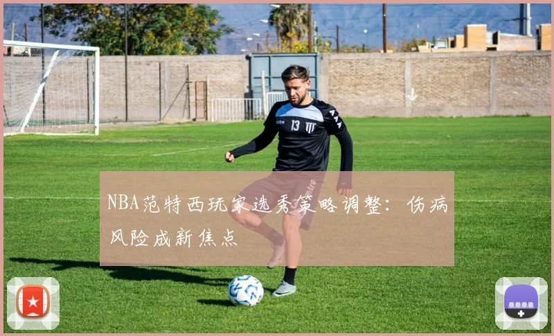 NBA范特西玩家选秀策略调整：伤病风险成新焦点