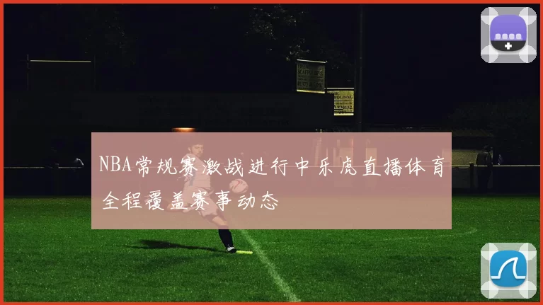 NBA常规赛激战进行中乐虎直播体育全程覆盖赛事动态